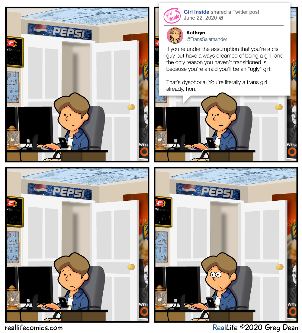 Web comic by Greg
Dean, called Real Life Comics.  It's dated June 29th, 2020.  Panel 1
shows a man sitting at a computer.  Panel 2 shows the same scene, but
we see the text: a tweet, which reads, 'If you're under the
assumption that you're a cis guy, but have always dreamed of being a
girl, and the only reason you haven't transitioned is because you're
afraid you'll be an 'ugly' girl: That's dysphoria.  You're literally
a trans girl already, hon.'  Panel 3 shows the man at the computer
without text, but his smile has turned into a look of mild surprise.
Panel 4 is the same, but his face is now a wide-eyed look of
shock.